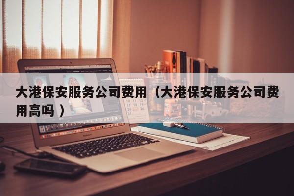 大港保安服务公司费用（大港保安服务公司费用高吗 ）