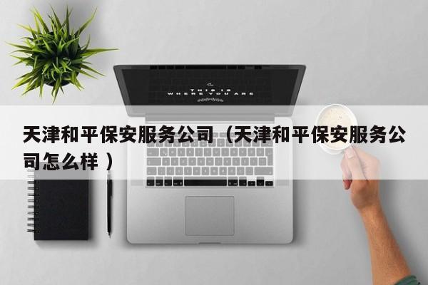 天津和平保安服务公司（天津和平保安服务公司怎么样 ）